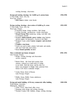 Smith 5
working drawings, observation
Designand working drawings for 14,000 sq. ft. custom home 1996-1998
F. Peter Smith, Assoc. AIA, Inc.
West Linn, Oregon
* EIFS foam to imitate stone facade
Design, working drawings, observation of 16,000 sq. ft. estate 1992-1995
F. Peter Smith, Assoc. AIA, Inc.
West Lynn, Oregon.
*Conceptual design, design resolution, final design
* working drawings, specifications, weekly observation
* Oregon Energy Plan monitoring, testing, took field visits
to occupancy permits.
* Designed uninterruptable power station, using batteries
and gas engines for generators, if power to site failed.
* Designed 4 zone control Lutron computer and electrical
system.
* Complete stone home.
* Forton was used to make columns both inside and outside,
with steel 4 inch tube steel centers.
* Home framed partially in steel.
Three residential spec homes designed 1990 -1992
Lake Oswego, Oregon
* Design, working drawings and observation
services rendered
* Benton Home – this home had a portico front
entrance, centered on a small pond, it’s bridge
to one inside. Both this home, and the other two
below were designed in Shingle Style, patterned from
Robert A.M. Stern’s residential designs.
* Avalon Home, Street of Dreams
Lake Oswego, Oregon
* Pfeiffer Home, Pfeiffer Farms subdivision
Lake Oswego, Oregon
Designand model building of 18 story commercial office building 1989-1990
Walsh-Bishop Associates
Minneapolis, Minnesota
* AT&T Tower, Aluca-bond office tower
* Shopping center design and working drawings
* Wayzata Country Club Addition, design, working drawings
 