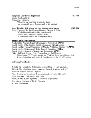 Smith 6
Designand Construction Supervision 1987-1988
Bernard Jacob Architects
Minneapolis, Minnesota
* Observed and supervised construction teams
on a residential home. Recommended by it’s architect.
Urban Planning, PUD design, working drawings, presentation 1987-1988
Robert Wuornos, PhD., Inc. Urban and Regional Planning & Design
*Worked in small municipalities on zoning/code
issues, council meetings, planning, design
* First work on planned unit development (PUD)
ProfessionalMembership_____________________________________________
Member of the American Society of Architectural Perspectivists (ASAP)
Student member of the American Institute of Architects (A.I.A.) Associat
Student Member: National Organization of Minority Architecture Students (NOMAS)
Student member: Environmental Design Research Association (EDRA)
Student member: Academy of Neuroscience for Architects (ANFA)
Officer: Sir Knight Templar, Grand Commandery No. 5 of Michigan,
Master Mason, 32nd Degree Scottish Rite, York Rite, Royal Arch Masons, Doric
Lodge, Order of the Veil, studies in Sacred geometry, Euclid’s 47th problem
Software Familiarity________________________________________________
3s Studio Viz – animations, fly-throughs, solid-modeling – 7 years experience
3d Studio Max – 3d shutter glasses, immersive, Network Rendering work. AVI
Sketch-up Pro (have received 2 degrees)
Adobe Premier, AVI animations, fly around, throughs w/music, light studies
Adobe Photoshop / PageMaker / After Effects
AutoCAD 2000 (8 years experience (3 certificates of proficiency)
Revit class at University of Illinois, Champaign
MSWord, Power Point
 