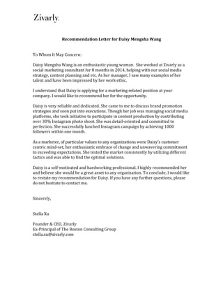  
	
  
	
  
Recommendation	
  Letter	
  for	
  Daisy	
  Mengsha	
  Wang	
  
	
  
	
  
To	
  Whom	
  It	
  May	
  Concern:	
  
	
  
Daisy	
  Mengsha	
  Wang	
  is	
  an	
  enthusiastic	
  young	
  woman.	
  	
  She	
  worked	
  at	
  Zivarly	
  as	
  a	
  
social	
  marketing	
  consultant	
  for	
  8	
  months	
  in	
  2014,	
  helping	
  with	
  our	
  social	
  media	
  
strategy,	
  content	
  planning	
  and	
  etc.	
  As	
  her	
  manager,	
  I	
  saw	
  many	
  examples	
  of	
  her	
  
talent	
  and	
  have	
  been	
  impressed	
  by	
  her	
  work	
  ethic.	
  	
  
	
  
I	
  understand	
  that	
  Daisy	
  is	
  applying	
  for	
  a	
  marketing	
  related	
  position	
  at	
  your	
  
company.	
  I	
  would	
  like	
  to	
  recommend	
  her	
  for	
  the	
  opportunity.	
  	
  	
  	
  
	
  
Daisy	
  is	
  very	
  reliable	
  and	
  dedicated.	
  She	
  came	
  to	
  me	
  to	
  discuss	
  brand	
  promotion	
  
strategies	
  and	
  soon	
  put	
  into	
  executions.	
  Though	
  her	
  job	
  was	
  managing	
  social	
  media	
  
platforms,	
  she	
  took	
  initiative	
  to	
  participate	
  in	
  content	
  production	
  by	
  contributing	
  
over	
  30%	
  Instagram	
  photo	
  shoot.	
  She	
  was	
  detail-­‐oriented	
  and	
  committed	
  to	
  
perfection.	
  She	
  successfully	
  lunched	
  Instagram	
  campaign	
  by	
  achieving	
  1000	
  
followers	
  within	
  one	
  month.	
  
	
  
As	
  a	
  marketer,	
  of	
  particular	
  values	
  to	
  any	
  organizations	
  were	
  Daisy’s	
  customer	
  
centric	
  mind-­‐set,	
  her	
  enthusiastic	
  embrace	
  of	
  change	
  and	
  unwavering	
  commitment	
  
to	
  exceeding	
  expectations.	
  She	
  tested	
  the	
  market	
  consistently	
  by	
  utilizing	
  different	
  
tactics	
  and	
  was	
  able	
  to	
  find	
  the	
  optimal	
  solutions.	
  	
  
	
  
Daisy	
  is	
  a	
  self-­‐motivated	
  and	
  hardworking	
  professional.	
  I	
  highly	
  recommended	
  her	
  
and	
  believe	
  she	
  would	
  be	
  a	
  great	
  asset	
  to	
  any	
  organization.	
  To	
  conclude,	
  I	
  would	
  like	
  
to	
  restate	
  my	
  recommendation	
  for	
  Daisy.	
  If	
  you	
  have	
  any	
  further	
  questions,	
  please	
  
do	
  not	
  hesitate	
  to	
  contact	
  me.	
  
	
  
	
  
Sincerely,	
  	
  	
  	
  
	
  
	
  
Stella	
  Xu	
  
	
  
Founder	
  &	
  CEO,	
  Zivarly	
  
Ex-­‐Principal	
  of	
  The	
  Boston	
  Consulting	
  Group	
  
stella.xu@zivarly.com	
  
	
  
	
  
 