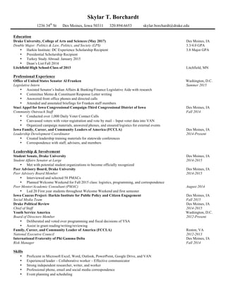 Skylar T. Borchardt
1236 34th
St Des Moines, Iowa 50311 320.894.6653 skylar.borchardt@drake.edu
!
Education
Drake University, College of Arts and Sciences (May 2017) Des Moines, IA
Double Major: Politics & Law, Politics, and Society (LPS) 3.3/4.0 GPA
• Harkin Institute: DC Experience Scholarship Recipient 3.8 Major GPA
• Presidential Scholarship Recipient
• Turkey Study Abroad: January 2015
• Dean’s List Fall 2014
Litchfield High School-Class of 2013 Litchfield, MN
Professional Experience
Office of United States Senator Al Franken Washington, D.C.
Legislative Intern Summer 2015
• Assisted Senator’s Indian Affairs & Banking/Finance Legislative Aide with research
• Committee Memo & Constituent Response Letter writing
• Answered front office phones and directed calls
• Attended and annotated briefings for Franken staff members
Staci Appel for Iowa Congressional Campaign-Third Congressional District of Iowa Des Moines, IA
Community Outreach Staff Fall 2014
• Conducted over 1,000 Daily Voter Contact Calls
• Canvassed voters with voter registration and vote by mail – Input voter data into VAN
• Organized campaign materials, answered phones, and ensured logistics for external events
Iowa Family, Career, and Community Leaders of America (FCCLA) Des Moines, IA
Leadership Development Coordinator 2014-Present
• Created leadership training materials for statewide conferences
• Correspondence with staff, advisers, and members
Leadership & Involvement
Student Senate, Drake University Des Moines, IA
Student Affairs Senator at Large 2014-2015
• Met with potential student organizations to become officially recognized
Peer Advisory Board, Drake University Des Moines, IA
Peer Advisory Board Member 2014-2015
• Interviewed and selected 58 PMACs
• Planned Welcome Weekend for Fall 2015 class: logistics, programming, and correspondence
Peer Mentor/Academic Consultant (PMAC) August 2014
• Led 20 First year students throughout Welcome Weekend and first semester
Iowa Caucus Project: Harkin Institute for Public Policy and Citizen Engagement Des Moines, IA
Social Media Team Fall 2015
Drake Political Review Des Moines, IA
Chief of Staff 2014-2015
Youth Service America Washington, D.C.
Board of Directors Member 2012-Present
• Deliberated and voted over programming and fiscal decisions of YSA
• Assist in grant reading/writing/reviewing
Family, Career, and Community Leader of America (FCCLA) Reston, VA
National Executive Council 2012-2013
International Fraternity of Phi Gamma Delta Des Moines, IA
Risk Manager Fall 2014
Skills
• Proficient in Microsoft Excel, Word, Outlook, PowerPoint, Google Drive, and VAN
• Experienced leader – Collaborative worker – Effective communicator
• Strong independent researcher, writer, and worker
• Professional phone, email and social media correspondence
• Event planning and scheduling
 