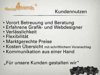 Kundennutzen

• Vorort Betreuung und Beratung
• Erfahrene Grafik- und Webdesigner
• Verlässlichkeit
• Flexibilität
• Marktgerechte Preise
• Kosten Übersicht mit schriftlichem Voranschlag
• Kommunikation aus einer Hand

„Für unsere Kunden gestalten wir“
 