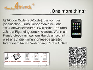 „One more thing“

QR-Code Code (2D-Code), der von der
japanischen Firma Denso Wave im Jahr
1994 entwickelt wurde. (Wikipedia). Er kann
z.B. auf Flyer eingedruckt werden. Wenn ein
Kunde diesen mit seinem Handy einscannt –
wird er auf die Firmenhomepage geleitet.
Interessant für die Verbindung Print – Online.
 
