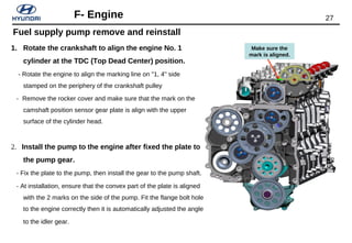 27F- Engine
1. Rotate the crankshaft to align the engine No. 1
cylinder at the TDC (Top Dead Center) position.
- Rotate the engine to align the marking line on "1, 4" side
stamped on the periphery of the crankshaft pulley
- Remove the rocker cover and make sure that the mark on the
camshaft position sensor gear plate is align with the upper
surface of the cylinder head.
2. Install the pump to the engine after fixed the plate to
the pump gear.
- Fix the plate to the pump, then install the gear to the pump shaft.
- At installation, ensure that the convex part of the plate is aligned
with the 2 marks on the side of the pump. Fit the flange bolt hole
to the engine correctly then it is automatically adjusted the angle
to the idler gear.
Make sure the
mark is aligned.
Fuel supply pump remove and reinstall
 