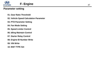 47F- Engine
Parameter setting
01. Gear Ratio Threshold
02. Vehicle Speed Calculation Parameter
03. PTO Parameter Setting
04. Fan Mode Setting
05. Speed Limiter Control
06. Idling Maintain Control
07. Starter Relay Control
08. Engine ID Number Write
09. VIN Write
10. MAF TYPE Set
 