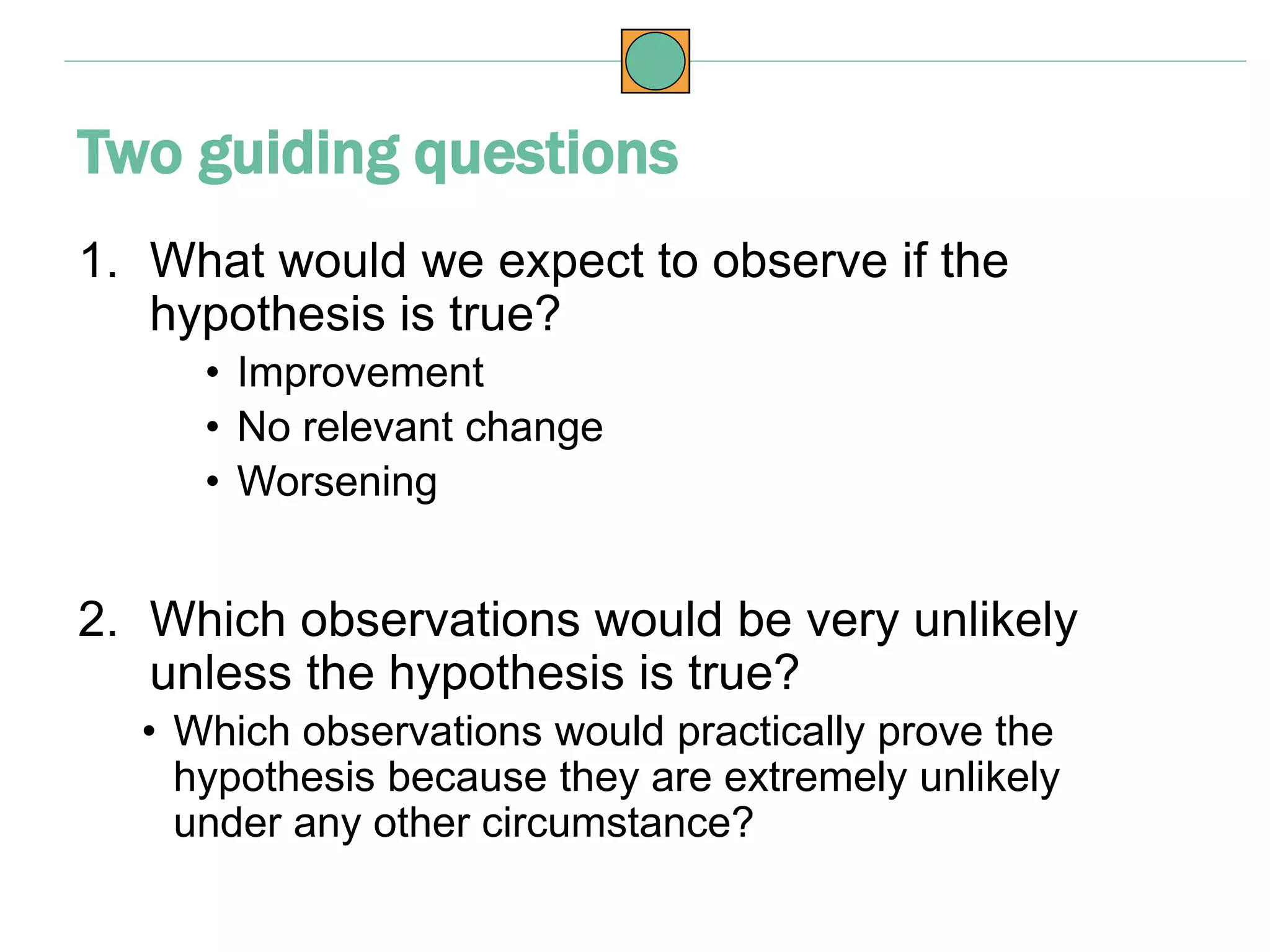 1. What would we expect to observe if the
hypothesis is true?
• Improvement
• No relevant change
• Worsening
2. Which observations would be very unlikely
unless the hypothesis is true?
• Which observations would practically prove the
hypothesis because they are extremely unlikely
under any other circumstance?
Two guiding questions
 
