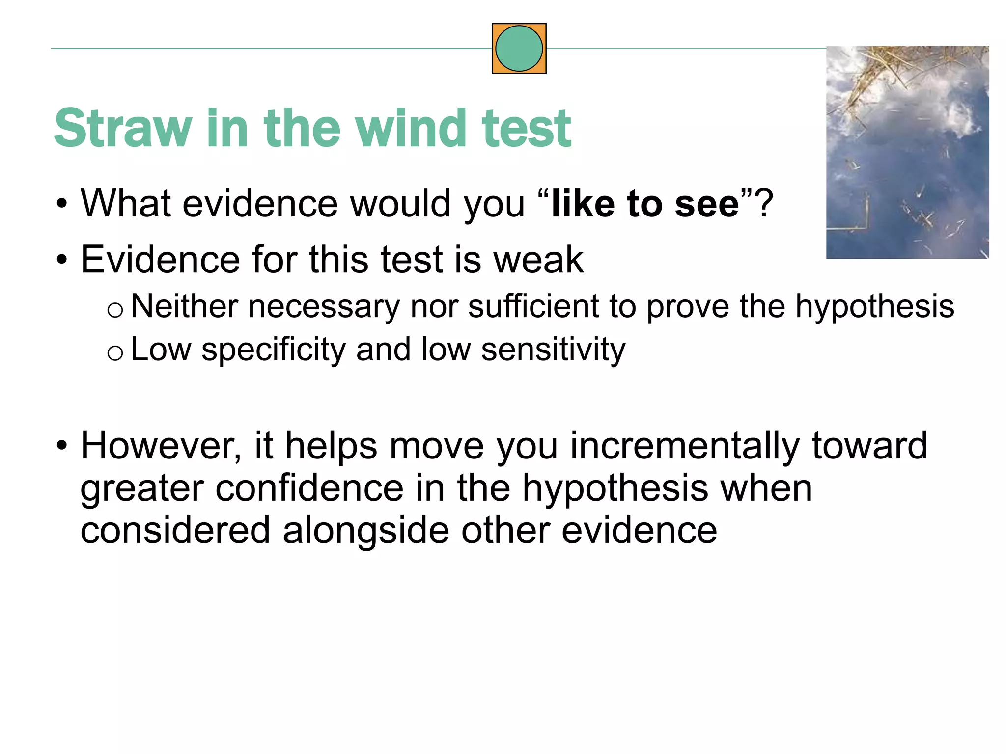 • What evidence would you “like to see”?
• Evidence for this test is weak
o Neither necessary nor sufficient to prove the hypothesis
o Low specificity and low sensitivity
• However, it helps move you incrementally toward
greater confidence in the hypothesis when
considered alongside other evidence
Straw in the wind test
 