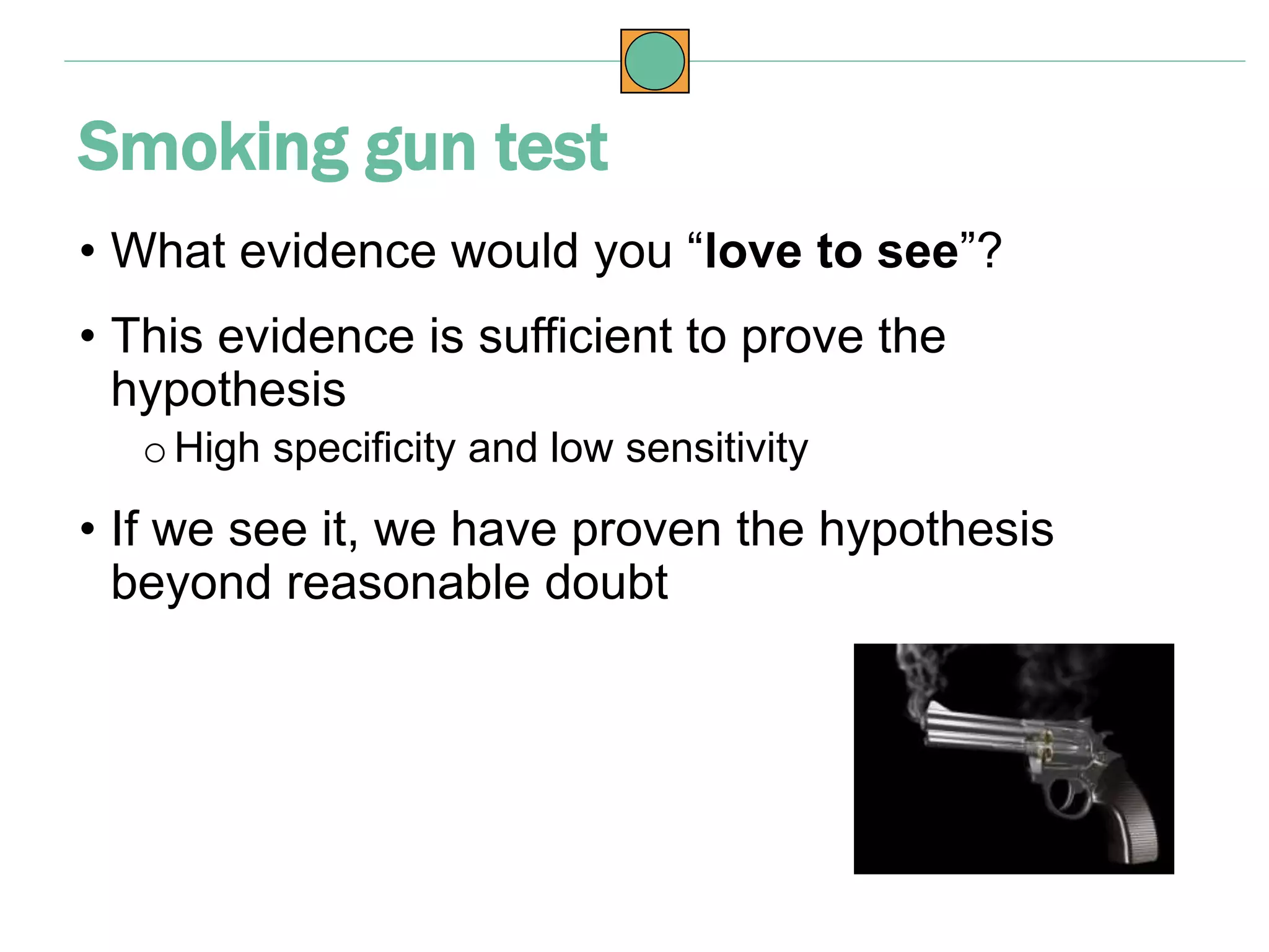 • What evidence would you “love to see”?
• This evidence is sufficient to prove the
hypothesis
o High specificity and low sensitivity
• If we see it, we have proven the hypothesis
beyond reasonable doubt
Smoking gun test
 