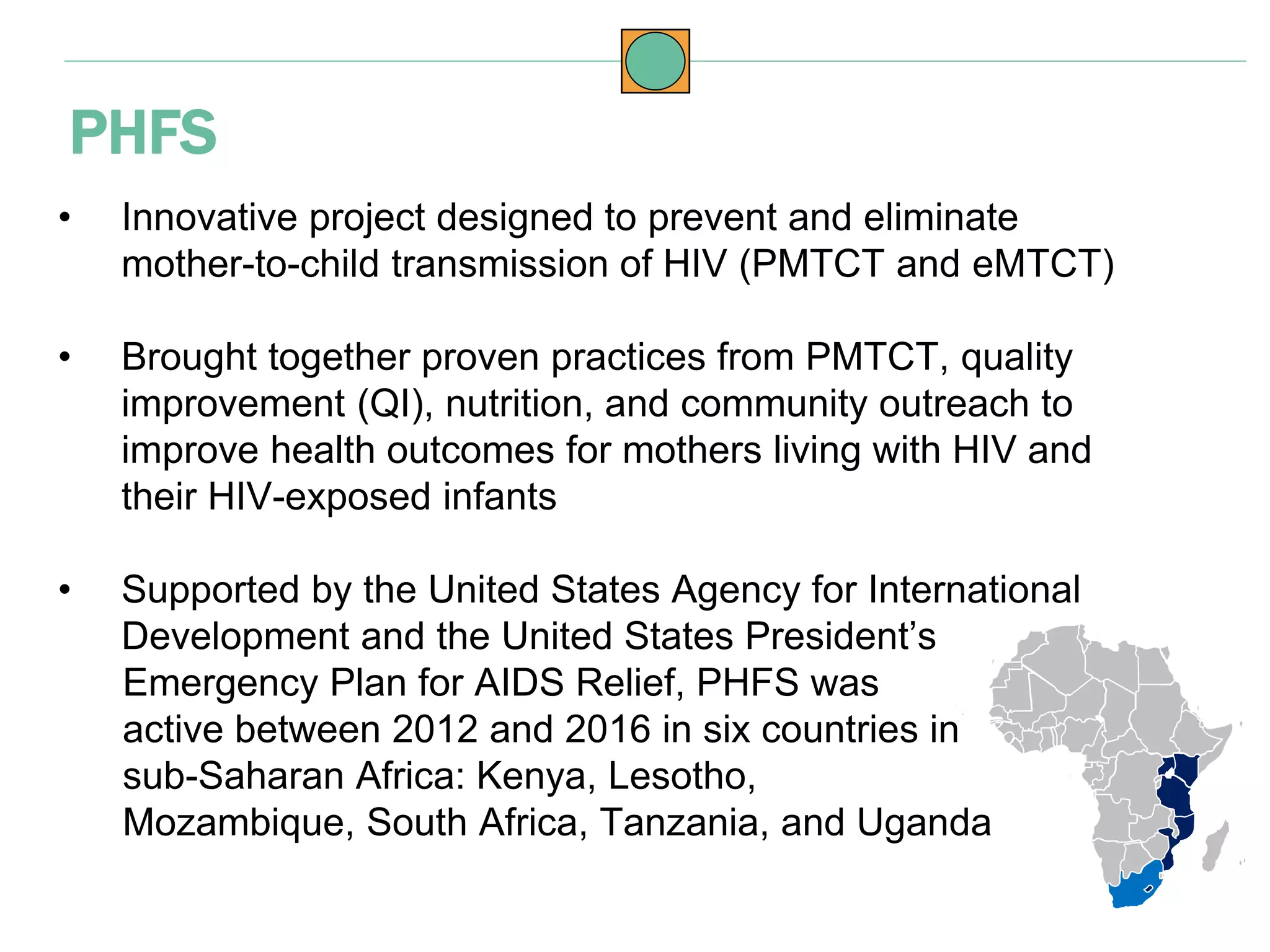 • Innovative project designed to prevent and eliminate
mother-to-child transmission of HIV (PMTCT and eMTCT)
• Brought together proven practices from PMTCT, quality
improvement (QI), nutrition, and community outreach to
improve health outcomes for mothers living with HIV and
their HIV-exposed infants
• Supported by the United States Agency for International
Development and the United States President’s
Emergency Plan for AIDS Relief, PHFS was
active between 2012 and 2016 in six countries in
sub-Saharan Africa: Kenya, Lesotho,
Mozambique, South Africa, Tanzania, and Uganda
PHFS
 