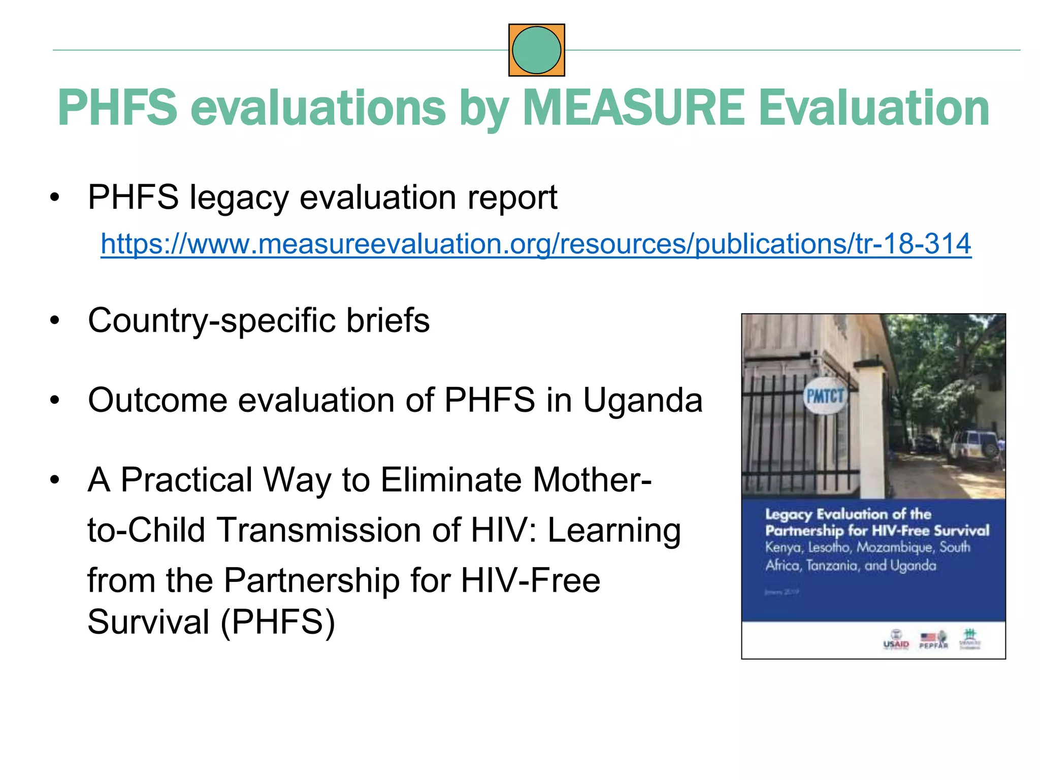 • PHFS legacy evaluation report
https://www.measureevaluation.org/resources/publications/tr-18-314
• Country-specific briefs
• Outcome evaluation of PHFS in Uganda
• A Practical Way to Eliminate Mother-
to-Child Transmission of HIV: Learning
from the Partnership for HIV-Free
Survival (PHFS)
PHFS evaluations by MEASURE Evaluation
 