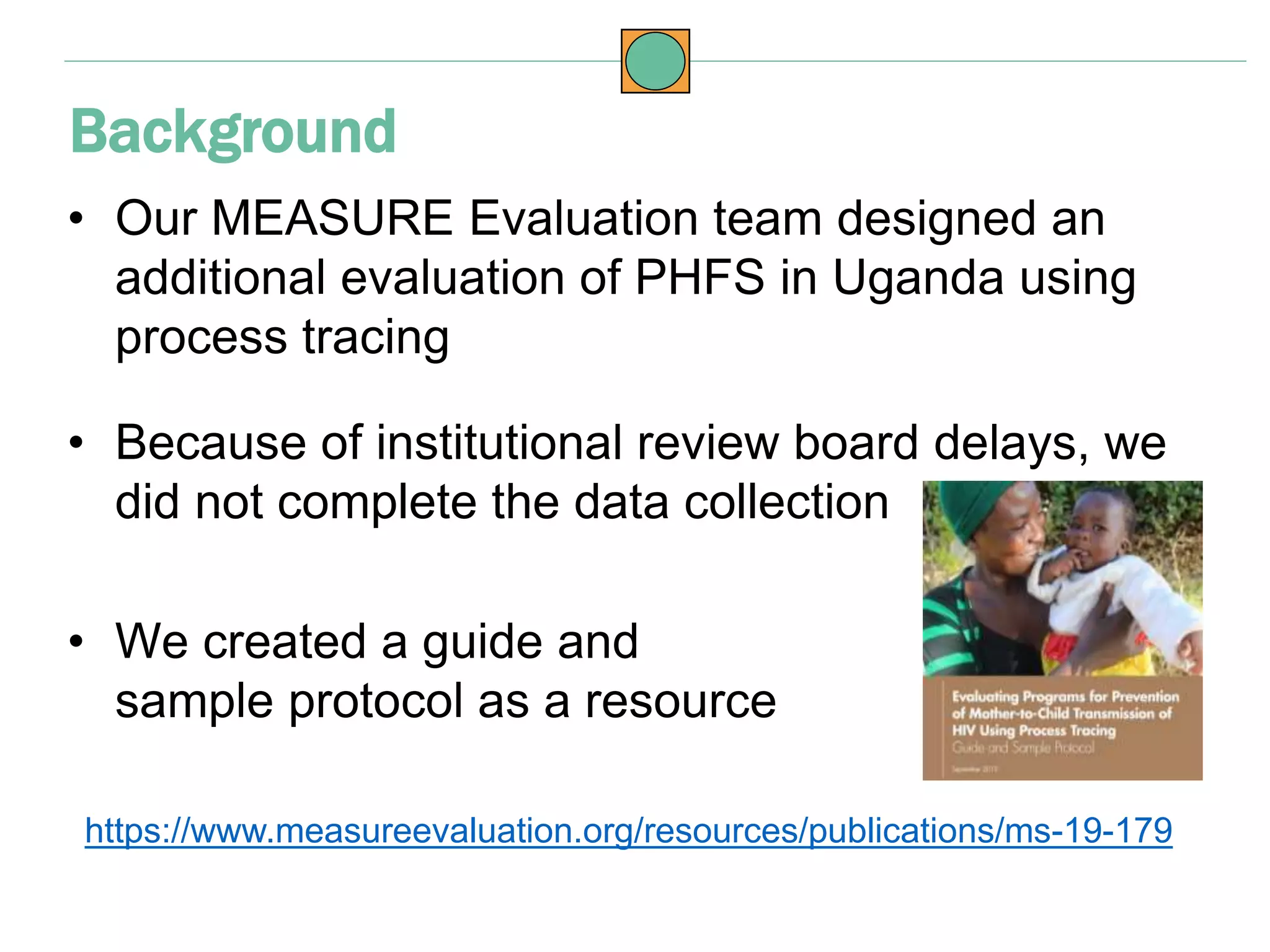 • Our MEASURE Evaluation team designed an
additional evaluation of PHFS in Uganda using
process tracing
• Because of institutional review board delays, we
did not complete the data collection
• We created a guide and
sample protocol as a resource
https://www.measureevaluation.org/resources/publications/ms-19-179
Background
 
