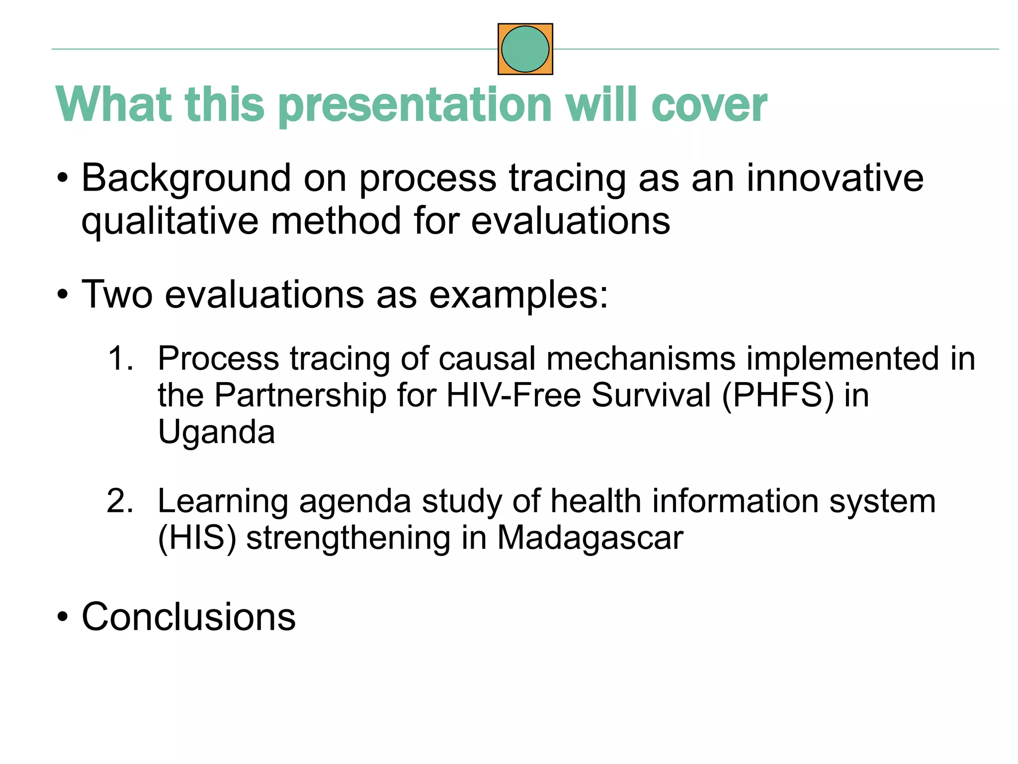 • Background on process tracing as an innovative
qualitative method for evaluations
• Two evaluations as examples:
1. Process tracing of causal mechanisms implemented in
the Partnership for HIV-Free Survival (PHFS) in
Uganda
2. Learning agenda study of health information system
(HIS) strengthening in Madagascar
• Conclusions
What this presentation will cover
 