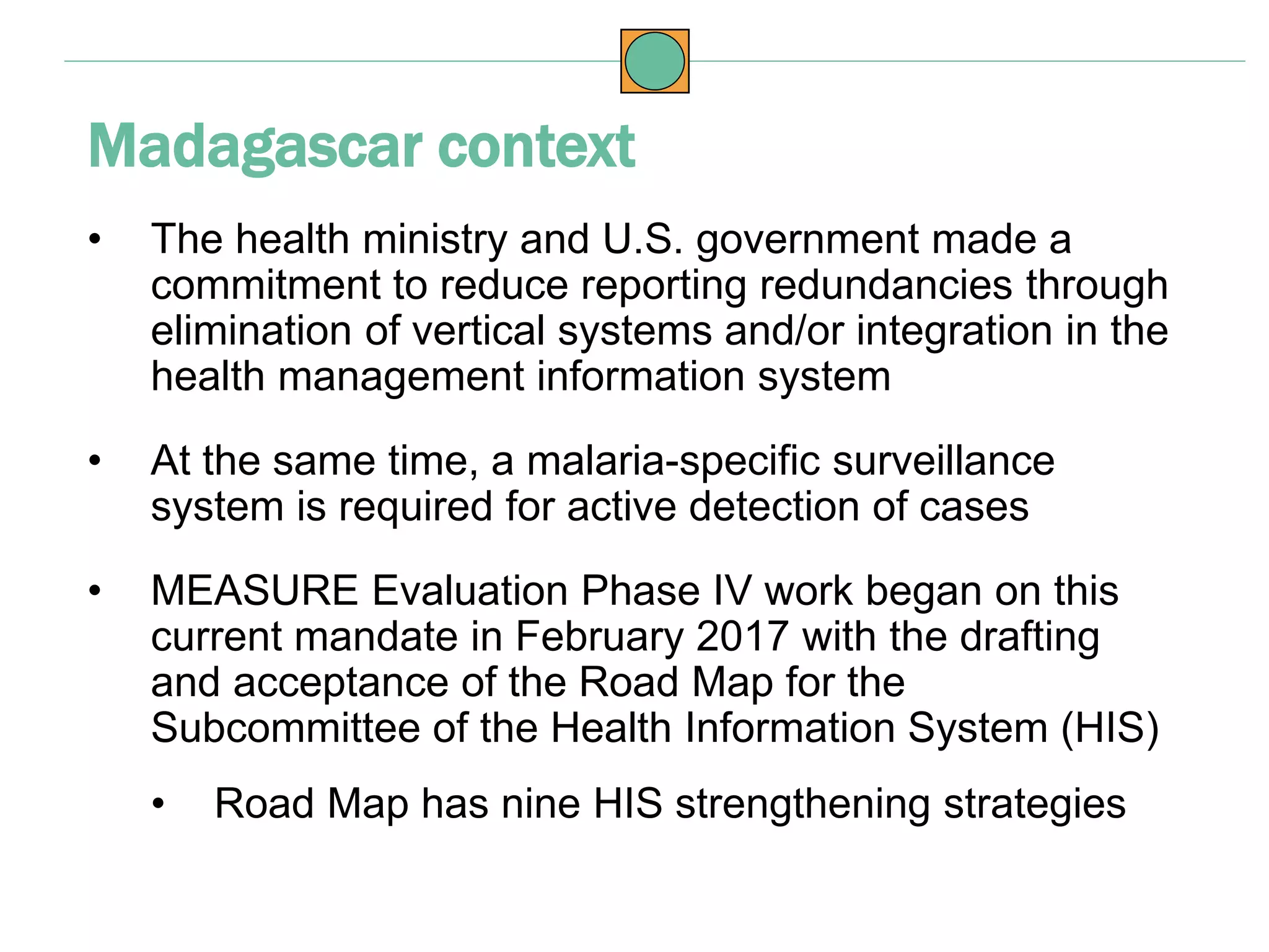 • The health ministry and U.S. government made a
commitment to reduce reporting redundancies through
elimination of vertical systems and/or integration in the
health management information system
• At the same time, a malaria-specific surveillance
system is required for active detection of cases
• MEASURE Evaluation Phase IV work began on this
current mandate in February 2017 with the drafting
and acceptance of the Road Map for the
Subcommittee of the Health Information System (HIS)
• Road Map has nine HIS strengthening strategies
Madagascar context
 