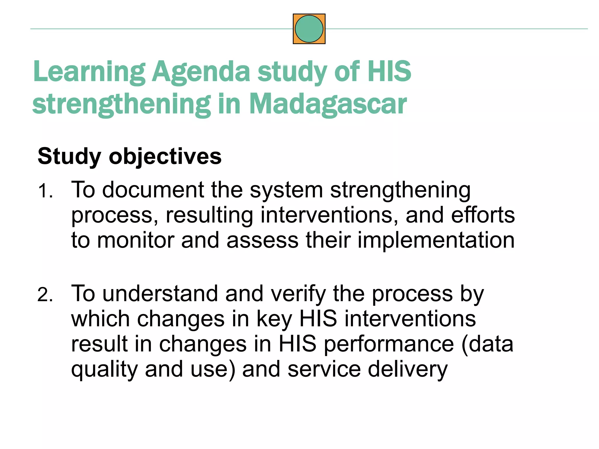 Study objectives
1. To document the system strengthening
process, resulting interventions, and efforts
to monitor and assess their implementation
2. To understand and verify the process by
which changes in key HIS interventions
result in changes in HIS performance (data
quality and use) and service delivery
Learning Agenda study of HIS
strengthening in Madagascar
 