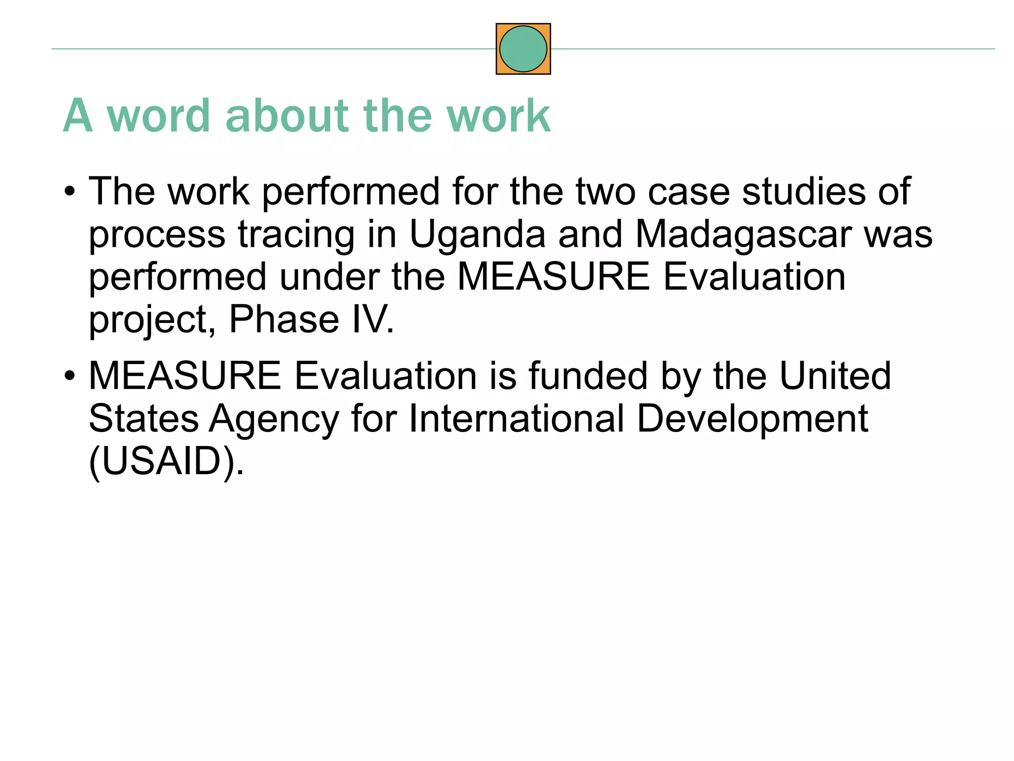 • The work performed for the two case studies of
process tracing in Uganda and Madagascar was
performed under the MEASURE Evaluation
project, Phase IV.
• MEASURE Evaluation is funded by the United
States Agency for International Development
(USAID).
A word about the work
 