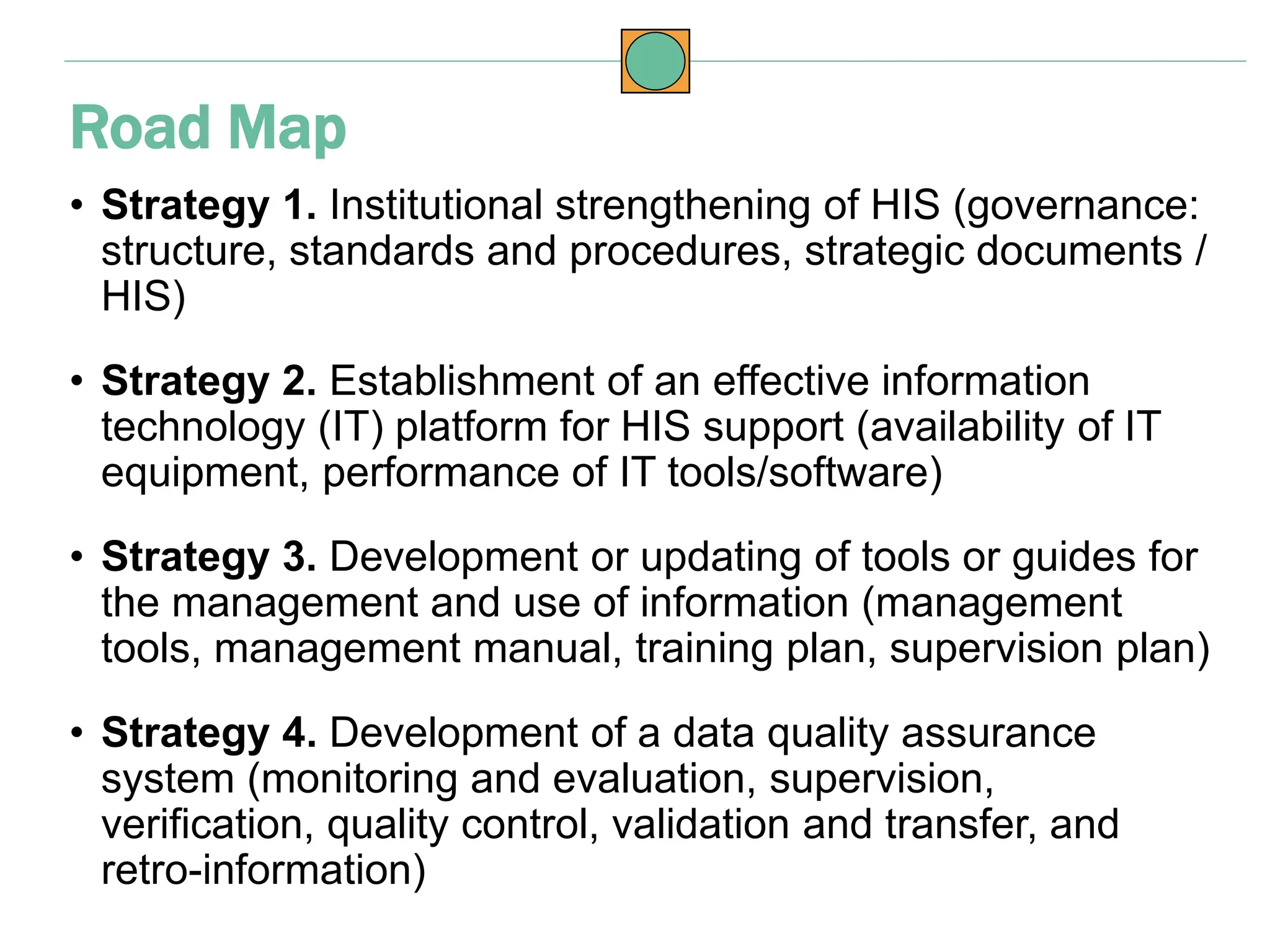 • Strategy 1. Institutional strengthening of HIS (governance:
structure, standards and procedures, strategic documents /
HIS)
• Strategy 2. Establishment of an effective information
technology (IT) platform for HIS support (availability of IT
equipment, performance of IT tools/software)
• Strategy 3. Development or updating of tools or guides for
the management and use of information (management
tools, management manual, training plan, supervision plan)
• Strategy 4. Development of a data quality assurance
system (monitoring and evaluation, supervision,
verification, quality control, validation and transfer, and
retro-information)
Road Map
 