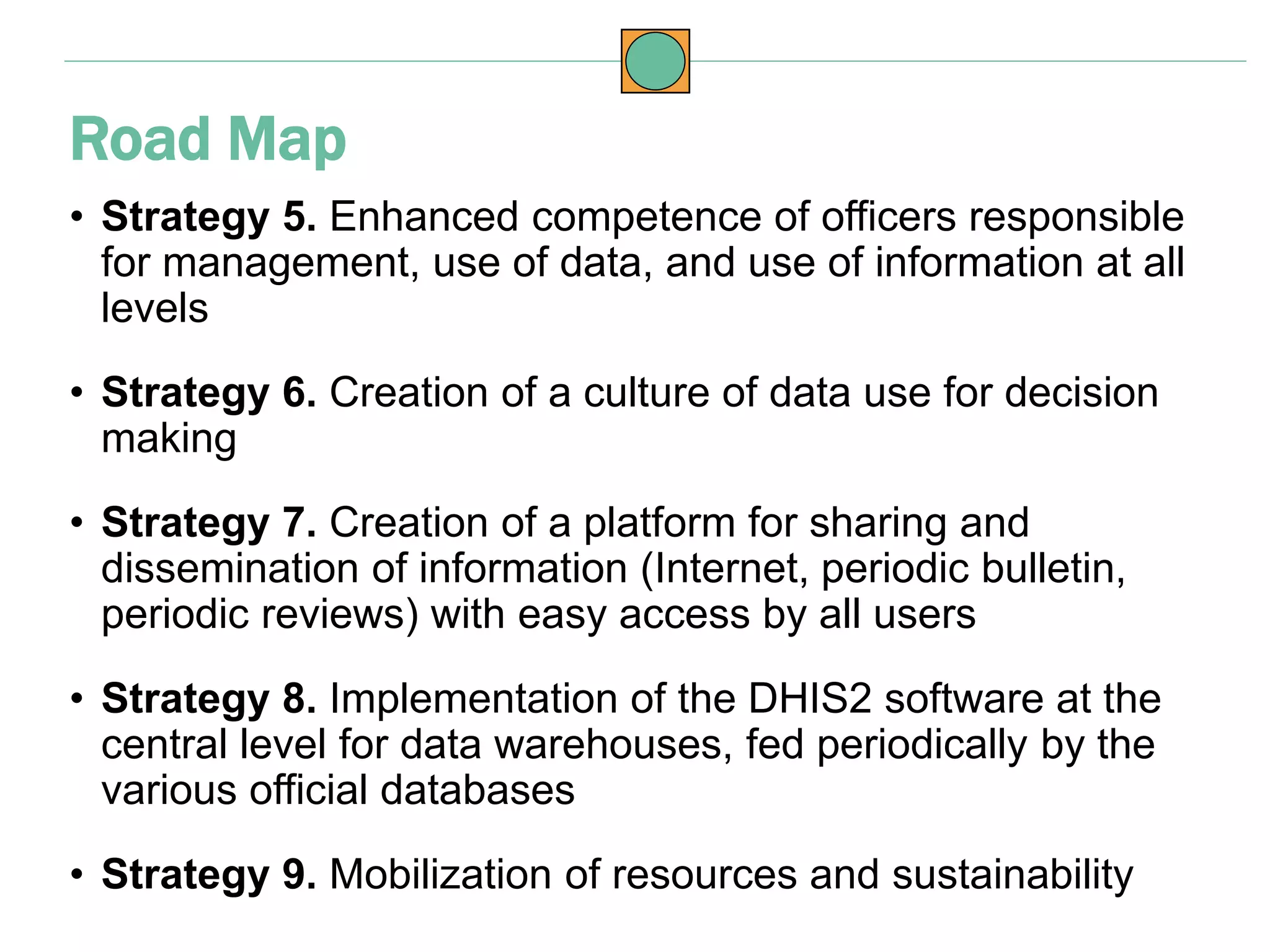 • Strategy 5. Enhanced competence of officers responsible
for management, use of data, and use of information at all
levels
• Strategy 6. Creation of a culture of data use for decision
making
• Strategy 7. Creation of a platform for sharing and
dissemination of information (Internet, periodic bulletin,
periodic reviews) with easy access by all users
• Strategy 8. Implementation of the DHIS2 software at the
central level for data warehouses, fed periodically by the
various official databases
• Strategy 9. Mobilization of resources and sustainability
Road Map
 