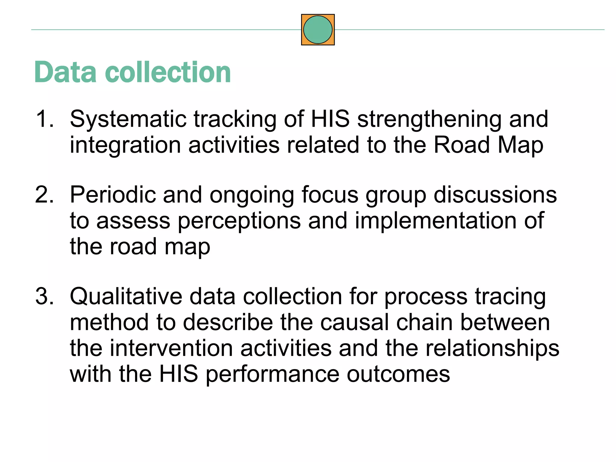 1. Systematic tracking of HIS strengthening and
integration activities related to the Road Map
2. Periodic and ongoing focus group discussions
to assess perceptions and implementation of
the road map
3. Qualitative data collection for process tracing
method to describe the causal chain between
the intervention activities and the relationships
with the HIS performance outcomes
Data collection
 