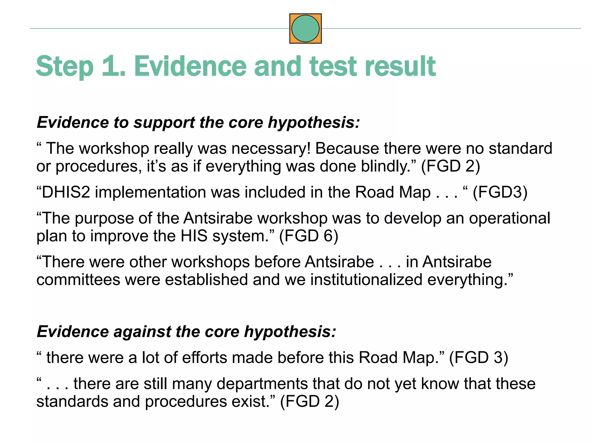 Evidence to support the core hypothesis:
“ The workshop really was necessary! Because there were no standard
or procedures, it’s as if everything was done blindly.” (FGD 2)
“DHIS2 implementation was included in the Road Map . . . “ (FGD3)
“The purpose of the Antsirabe workshop was to develop an operational
plan to improve the HIS system.” (FGD 6)
“There were other workshops before Antsirabe . . . in Antsirabe
committees were established and we institutionalized everything.”
Evidence against the core hypothesis:
“ there were a lot of efforts made before this Road Map.” (FGD 3)
“ . . . there are still many departments that do not yet know that these
standards and procedures exist.” (FGD 2)
Step 1. Evidence and test result
 