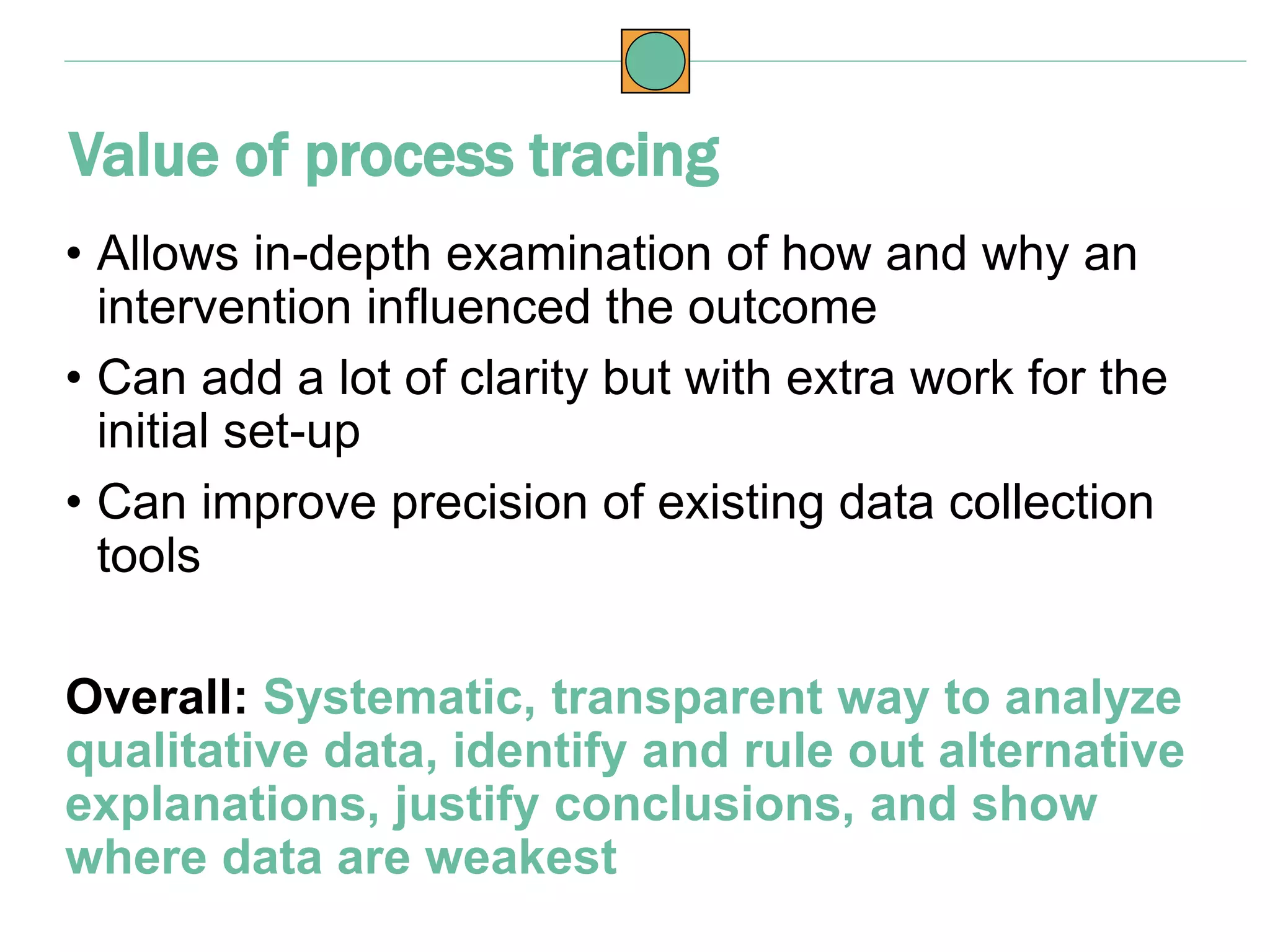 • Allows in-depth examination of how and why an
intervention influenced the outcome
• Can add a lot of clarity but with extra work for the
initial set-up
• Can improve precision of existing data collection
tools
Overall: Systematic, transparent way to analyze
qualitative data, identify and rule out alternative
explanations, justify conclusions, and show
where data are weakest
Value of process tracing
 