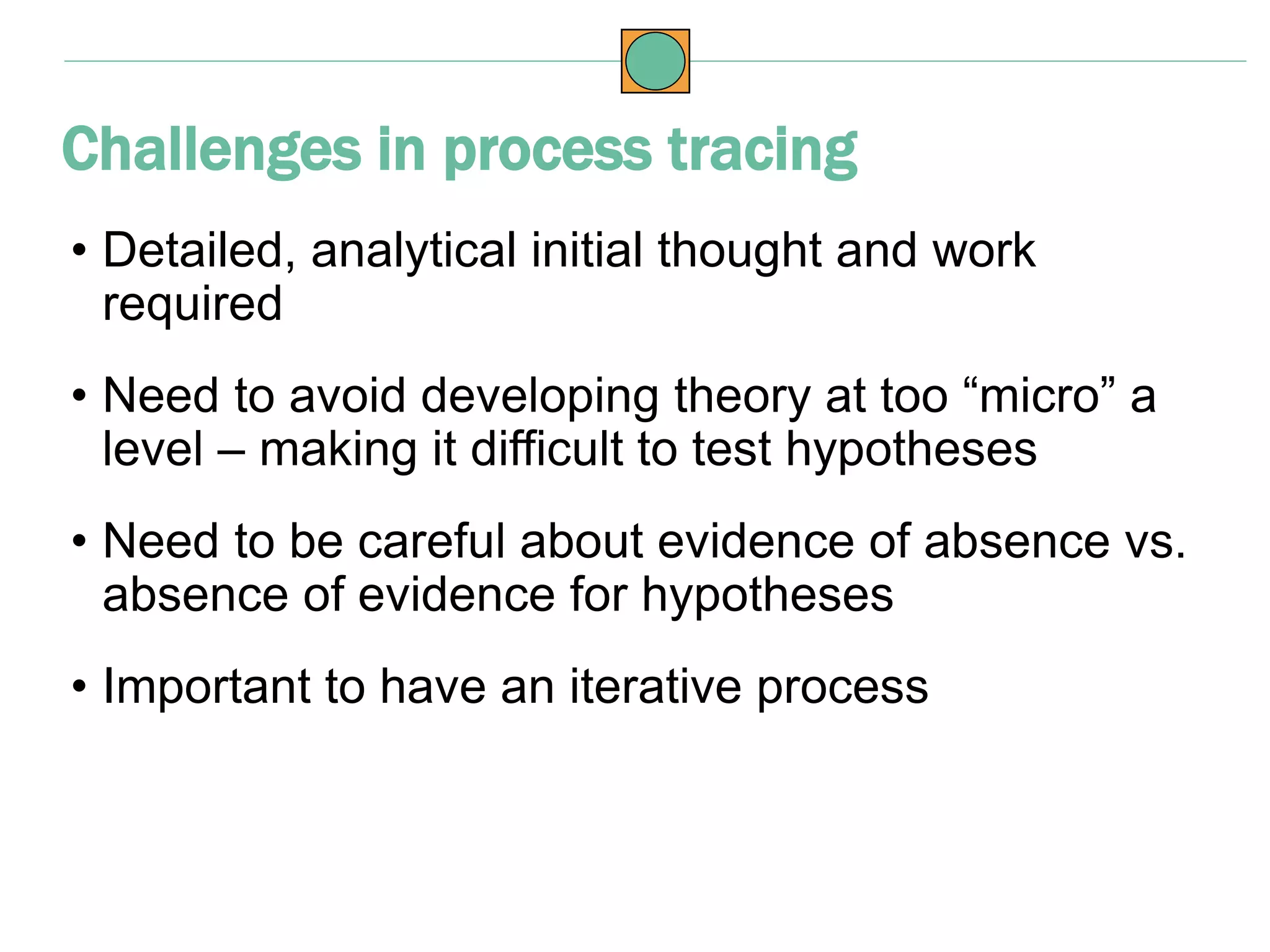 • Detailed, analytical initial thought and work
required
• Need to avoid developing theory at too “micro” a
level – making it difficult to test hypotheses
• Need to be careful about evidence of absence vs.
absence of evidence for hypotheses
• Important to have an iterative process
Challenges in process tracing
 
