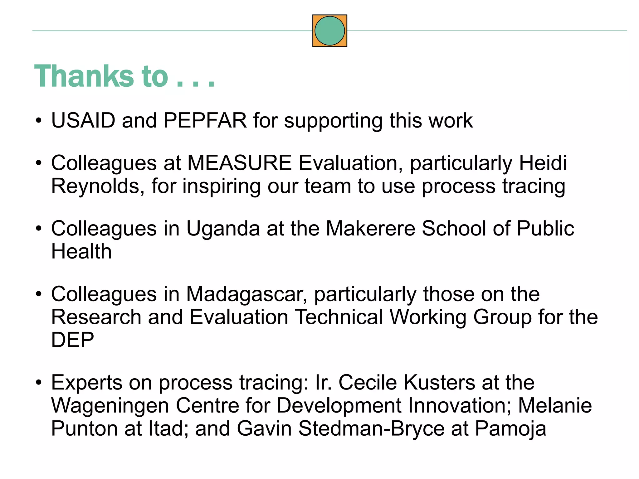 • USAID and PEPFAR for supporting this work
• Colleagues at MEASURE Evaluation, particularly Heidi
Reynolds, for inspiring our team to use process tracing
• Colleagues in Uganda at the Makerere School of Public
Health
• Colleagues in Madagascar, particularly those on the
Research and Evaluation Technical Working Group for the
DEP
• Experts on process tracing: Ir. Cecile Kusters at the
Wageningen Centre for Development Innovation; Melanie
Punton at Itad; and Gavin Stedman-Bryce at Pamoja
Thanks to . . .
 