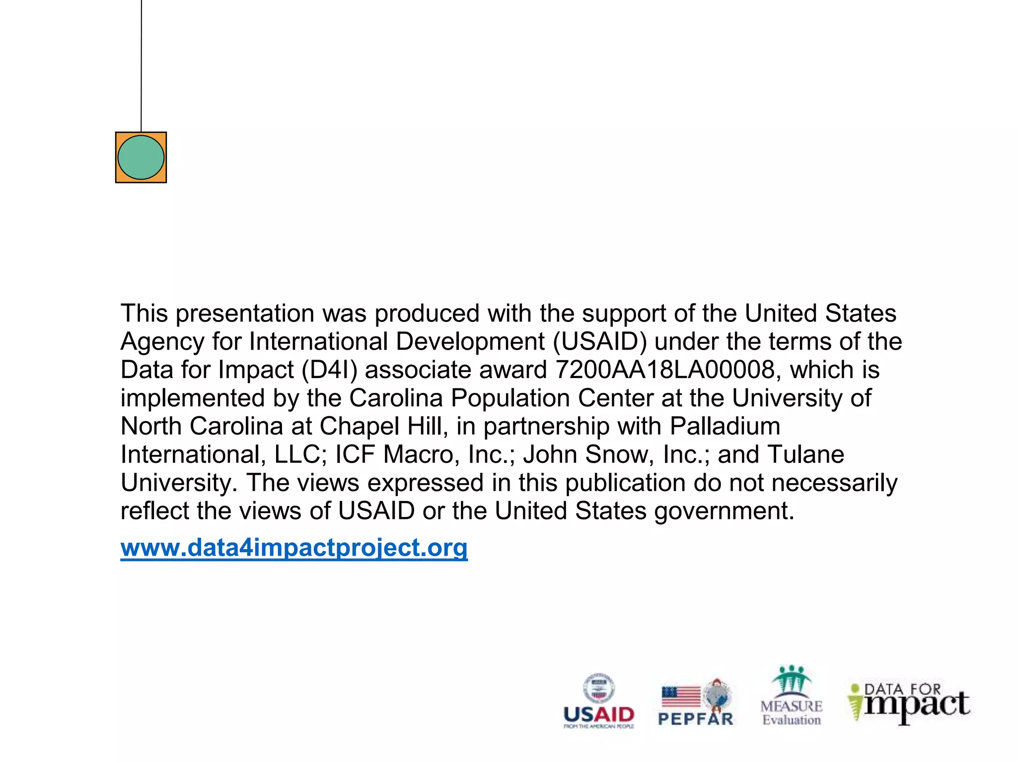 This presentation was produced with the support of the United States
Agency for International Development (USAID) under the terms of the
Data for Impact (D4I) associate award 7200AA18LA00008, which is
implemented by the Carolina Population Center at the University of
North Carolina at Chapel Hill, in partnership with Palladium
International, LLC; ICF Macro, Inc.; John Snow, Inc.; and Tulane
University. The views expressed in this publication do not necessarily
reflect the views of USAID or the United States government.
www.data4impactproject.org
 