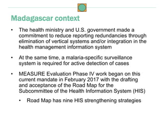 • The health ministry and U.S. government made a
commitment to reduce reporting redundancies through
elimination of vertical systems and/or integration in the
health management information system
• At the same time, a malaria-specific surveillance
system is required for active detection of cases
• MEASURE Evaluation Phase IV work began on this
current mandate in February 2017 with the drafting
and acceptance of the Road Map for the
Subcommittee of the Health Information System (HIS)
• Road Map has nine HIS strengthening strategies
Madagascar context
 