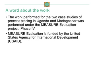 • The work performed for the two case studies of
process tracing in Uganda and Madagascar was
performed under the MEASURE Evaluation
project, Phase IV.
• MEASURE Evaluation is funded by the United
States Agency for International Development
(USAID).
A word about the work
 
