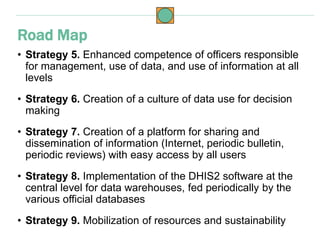 • Strategy 5. Enhanced competence of officers responsible
for management, use of data, and use of information at all
levels
• Strategy 6. Creation of a culture of data use for decision
making
• Strategy 7. Creation of a platform for sharing and
dissemination of information (Internet, periodic bulletin,
periodic reviews) with easy access by all users
• Strategy 8. Implementation of the DHIS2 software at the
central level for data warehouses, fed periodically by the
various official databases
• Strategy 9. Mobilization of resources and sustainability
Road Map
 