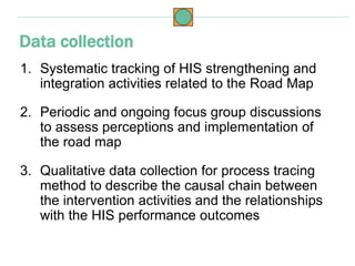 1. Systematic tracking of HIS strengthening and
integration activities related to the Road Map
2. Periodic and ongoing focus group discussions
to assess perceptions and implementation of
the road map
3. Qualitative data collection for process tracing
method to describe the causal chain between
the intervention activities and the relationships
with the HIS performance outcomes
Data collection
 