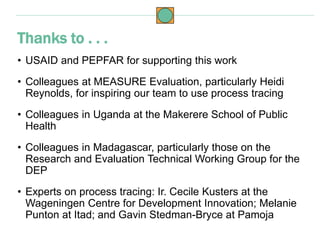 • USAID and PEPFAR for supporting this work
• Colleagues at MEASURE Evaluation, particularly Heidi
Reynolds, for inspiring our team to use process tracing
• Colleagues in Uganda at the Makerere School of Public
Health
• Colleagues in Madagascar, particularly those on the
Research and Evaluation Technical Working Group for the
DEP
• Experts on process tracing: Ir. Cecile Kusters at the
Wageningen Centre for Development Innovation; Melanie
Punton at Itad; and Gavin Stedman-Bryce at Pamoja
Thanks to . . .
 