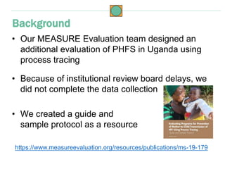 • Our MEASURE Evaluation team designed an
additional evaluation of PHFS in Uganda using
process tracing
• Because of insti...