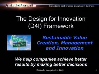Design for Innovation
Design for Innovation                 Embedding best practice discipline in business




       The Design for Innovation
           (D4I) Framework
                          Sustainable Value
                        Creation, Management
                           and Innovation

      We help companies achieve better
      results by making better decisions
                        Design for Innovation Ltd, 2009                                1
 