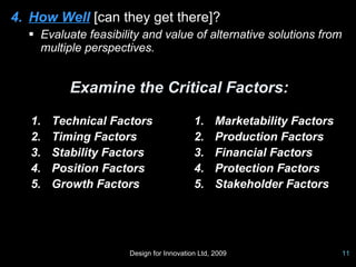 4. How Well [can they get there]?
   Evaluate feasibility and value of alternative solutions from
    multiple perspectives.


           Examine the Critical Factors:

   1.   Technical Factors                 1.     Marketability Factors
   2.   Timing Factors                    2.     Production Factors
   3.   Stability Factors                 3.     Financial Factors
   4.   Position Factors                  4.     Protection Factors
   5.   Growth Factors                    5.     Stakeholder Factors




                      Design for Innovation Ltd, 2009                    11
 