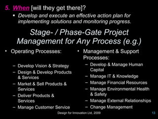 5. When [will they get there]?
   Develop and execute an effective action plan for
    implementing solutions and monitoring progress.

      Stage- / Phase-Gate Project
    Management for Any Process (e.g.)
• Operating Processes:               • Management & Support
                                       Processes:
   – Develop Vision & Strategy            – Develop & Manage Human
   – Design & Develop Products              Capital
     & Services                           – Manage IT & Knowledge
   – Market & Sell Products &             – Manage Financial Resources
     Services                             – Manage Environmental Health
   – Deliver Products &                     & Safety
     Services                             – Manage External Relationships
   – Manage Customer Service              – Change Management
                       Design for Innovation Ltd, 2009                      13
 