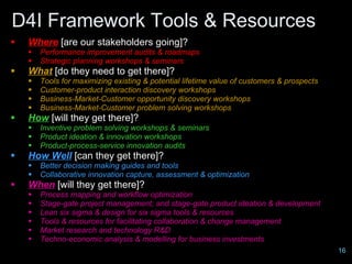 D4I Framework Tools & Resources
   Where [are our stakeholders going]?
       Performance improvement audits & roadmaps
       Strategic planning workshops & seminars
   What [do they need to get there]?
       Tools for maximizing existing & potential lifetime value of customers & prospects
       Customer-product interaction discovery workshops
       Business-Market-Customer opportunity discovery workshops
       Business-Market-Customer problem solving workshops
   How [will they get there]?
       Inventive problem solving workshops & seminars
       Product ideation & innovation workshops
       Product-process-service innovation audits
   How Well [can they get there]?
       Better decision making guides and tools
       Collaborative innovation capture, assessment & optimization
   When [will they get there]?
       Process mapping and workflow optimization
       Stage-gate project management; and stage-gate product ideation & development
       Lean six sigma & design for six sigma tools & resources
       Tools & resources for facilitating collaboration & change management
       Market research and technology R&D
       Techno-economic analysis & modelling for business investments
                                 Design for Innovation Ltd, 2009                            16
 