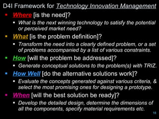 D4I Framework for Technology Innovation Management
 Where [is the need]?
    What is the next winning technology to satisfy the potential
     or perceived market need?
 What [is the problem definition]?
    Transform the need into a clearly defined problem, or a set
     of problems accompanied by a list of various constraints.
 How [will the problem be addressed]?
    Generate conceptual solutions to the problem(s) with TRIZ.
 How Well [do the alternative solutions work]?
    Evaluate the concepts generated against various criteria, &
     select the most promising ones for designing a prototype.
 When [will the best solution be ready]?
    Develop the detailed design, determine the dimensions of
     all the components, specify material requirements etc.
                      Design for Innovation Ltd, 2009          18
 