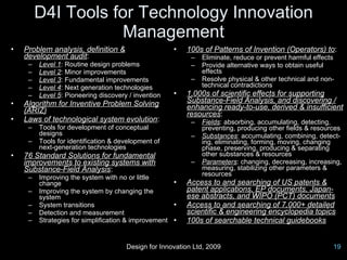 D4I Tools for Technology Innovation
                     Management
•   Problem analysis, definition &                   •   100s of Patterns of Invention (Operators) to:
    development audit:                                     –   Eliminate, reduce or prevent harmful effects
     –   Level 1: Routine design problems                  –   Provide alternative ways to obtain useful
     –   Level 2: Minor improvements                           effects
     –   Level 3: Fundamental improvements                 –   Resolve physical & other technical and non-
     –   Level 4: Next generation technologies                 technical contradictions
     –   Level 5: Pioneering discovery / invention   •   1,000s of scientific effects for supporting
•   Algorithm for Inventive Problem Solving              Substance-Field Analysis, and discovering /
    (ARIZ)                                               enhancing ready-to-use, derived & insufficient
                                                         resources:
•   Laws of technological system evolution:                –   Fields: absorbing, accumulating, detecting,
     –   Tools for development of conceptual                   preventing, producing other fields & resources
         designs                                           –   Substances: accumulating, combining, detect-
     –   Tools for identification & development of             ing, eliminating, forming, moving, changing
         next-generation technologies                          phase, preserving, producing & separating
•   76 Standard Solutions for fundamental                      other substances & resources
    improvements to existing systems with                  –   Parameters: changing, decreasing, increasing,
    Substance-Field Analysis:                                  measuring, stabilizing other parameters &
                                                               resources
     –   Improving the system with no or little
         change                                      •   Access to and searching of US patents &
     –   Improving the system by changing the            patent applications, EP documents, Japan-
         system                                          ese abstracts, and WIPO (PCT) documents
     –   System transitions                          •   Access to and searching of 7,000+ detailed
     –   Detection and measurement                       scientific & engineering encyclopedia topics
     –   Strategies for simplification & improvement •   100s of searchable technical guidebooks


                                      Design for Innovation Ltd, 2009                                     19
 