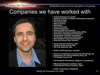 Design for Innovation
Design for Innovation              Embedding best practice discipline in business


  Companies we have worked with
                                      *   Industrial Research Limited
                                      *   National Institute of Water & Atmospheric Research
                                      *   Meridian Energy
                                      *   Orion Networks
                                      *   IAG Insurance
                                      *   MainPower
                                      *   Coca Cola Amatil
                                      *   Eastland Networks
                                      *   General Cable New Zealand
                                      *   Asia Pacific Economic Cooperation (APEC)
                                      *   Canterbury Development Corporation
                                      *   Ravensdown Fertiliser Cooperative
                                      *   Canterprise, University of Canterbury
                                      *   New Zealand Trade and Enterprise
                                      *   Business Mentors New Zealand

                                      * Rocky Mountain Institute, USA
                                      * Ideation International, USA
                                      * PD-Trak Solutions, USA

                                      * Broken Hill Proprietary, Australia

                                      * Centre for Exploitation of Science & Technology, UK
                                      * Department of Trade & Industry (DTI), UK
                                      * The Design Council, UK

                                      * The European Commission (Belgium, Luxembourg)

                                      * Mitsubishi Research Institute, Japan
                                      * Tokyo Electric Power Company, Japan

                                      * McMer Corporation, Philippines
                    Design for Innovation Ltd, 2009                                            20
 