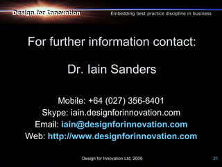 Design for Innovation
Design for Innovation                 Embedding best practice discipline in business




    For further information contact:

                Dr. Iain Sanders

           Mobile: +64 (027) 356-6401
      Skype: iain.designforinnovation.com
    Email: iain@designforinnovation.com
   Web: http://www.designforinnovation.com

                        Design for Innovation Ltd, 2009                                21
 