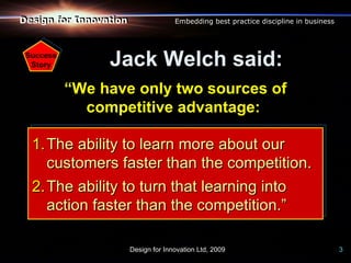 Design for Innovation
Design for Innovation                 Embedding best practice discipline in business




 Success
  Story          Jack Welch said:
           “We have only two sources of
             competitive advantage:

  1. The ability to learn more about our
     customers faster than the competition.
  2. The ability to turn that learning into
     action faster than the competition.”

                        Design for Innovation Ltd, 2009                                3
 