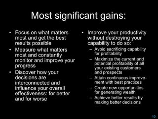 Most significant gains:
• Focus on what matters       • Improve your productivity
  most and get the best         without destroying your
  results possible              capability to do so:
• Measure what matters           – Avoid sacrificing capability
  most and constantly              for profitability
  monitor and improve your       – Maximize the current and
                                   potential profitability of all
  progress                         your existing customers
• Discover how your                and prospects
  decisions are                  – Attain continuous improve-
  interconnected and               ment with best practices
  influence your overall         – Create new opportunities
  effectiveness: for better        for generating wealth
  and for worse                  – Achieve better results by
                                   making better decisions


                                                                    10
 