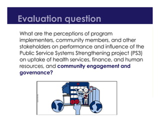 Evaluation question
What are the perceptions of program
implementers, community members, and other
stakeholders on performance and influence of the
Public Service Systems Strengthening project (PS3)
on uptake of health services, finance, and human
resources, and community engagement and
governance?
 