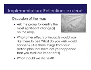 Discussion of the map
 Ask the group to identify the
most significant change(s)
on the map.
 What other effects or impacts would you
like there to be? What do you wish would
happen? (Are there things from your
action plan that have not yet happened
that you think are important?)
 What should we do next?
Implementation: Reflections excerpt
 