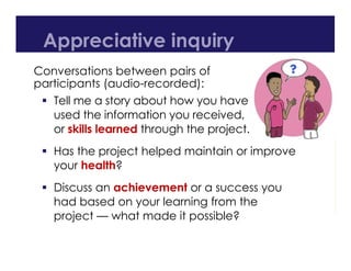 Appreciative inquiry
Conversations between pairs of
participants (audio-recorded):
 Tell me a story about how you have
used the information you received,
or skills learned through the project.
 Has the project helped maintain or improve
your health?
 Discuss an achievement or a success you
had based on your learning from the
project — what made it possible?
 