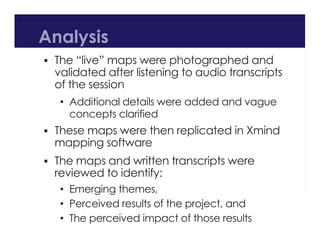 Analysis
 The “live” maps were photographed and
validated after listening to audio transcripts
of the session
• Additional details were added and vague
concepts clarified
 These maps were then replicated in Xmind
mapping software
 The maps and written transcripts were
reviewed to identify:
• Emerging themes,
• Perceived results of the project, and
• The perceived impact of those results
 