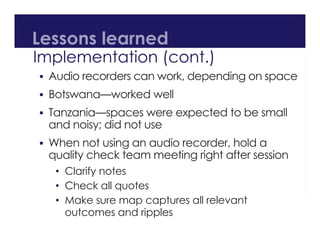 Lessons learned
Implementation (cont.)
 Audio recorders can work, depending on space
 Botswana—worked well
 Tanzania—spaces were expected to be small
and noisy; did not use
 When not using an audio recorder, hold a
quality check team meeting right after session
• Clarify notes
• Check all quotes
• Make sure map captures all relevant
outcomes and ripples
 
