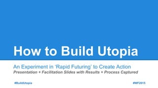 #BuildUtopia #WF2015
How to Build Utopia
An Experiment in ‘Rapid Futuring’ to Create Action
Presentation + Facilitation Slides with Results + Process Captured
 