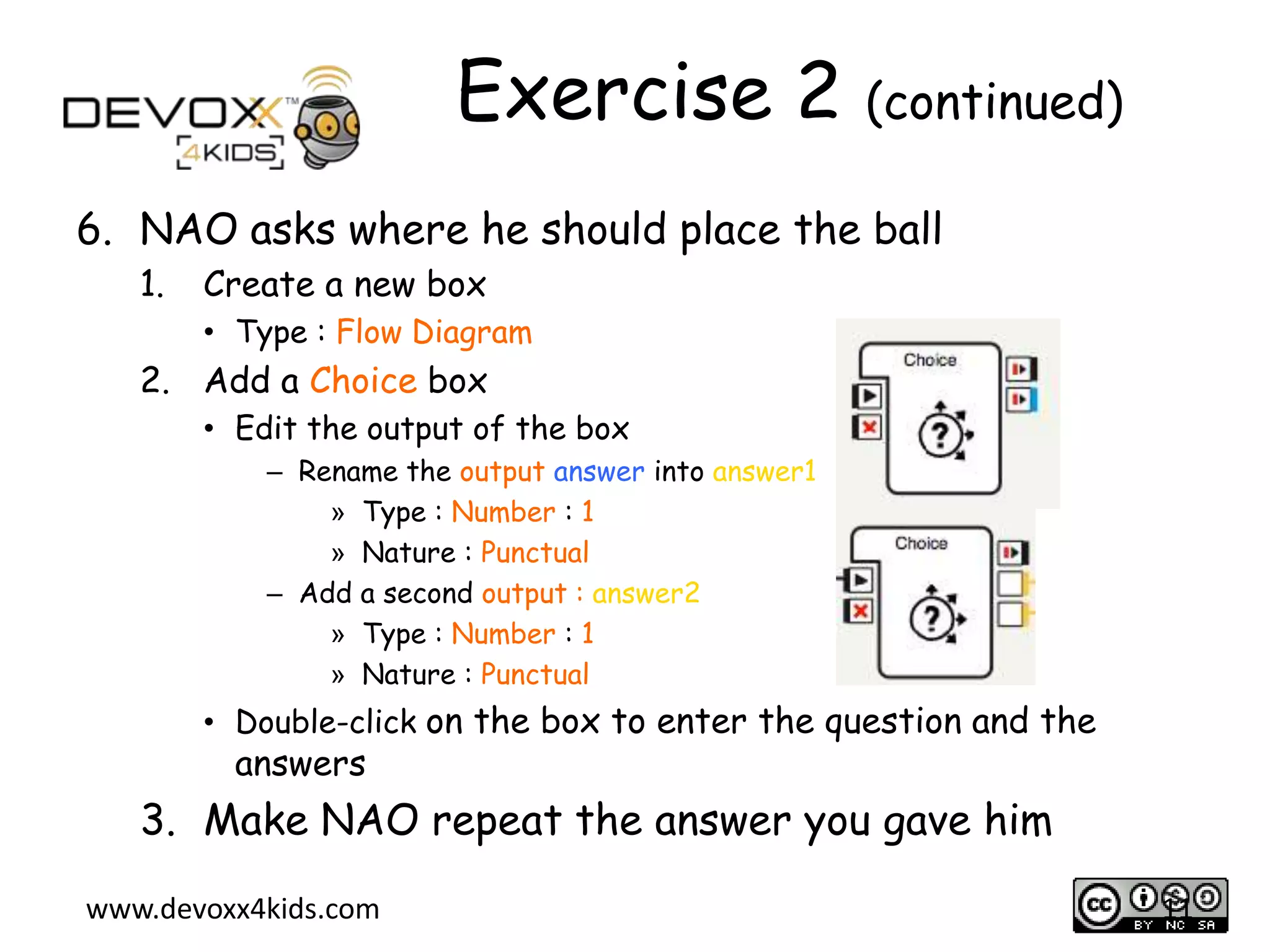 Exercise 2 (continued)
6. NAO asks where he should place the ball
1.

Create a new box
&bull; Type : Flow Diagram

2. Add a Choice box
&bull; Edit the output of the box
&ndash; Rename the output answer into answer1
&raquo; Type : Number : 1
&raquo; Nature : Punctual
&ndash; Add a second output : answer2
&raquo; Type : Number : 1
&raquo; Nature : Punctual

&bull; Double-click on the box to enter the question and the

answers

3. Make NAO repeat the answer you gave him
www.devoxx4kids.com

11

 