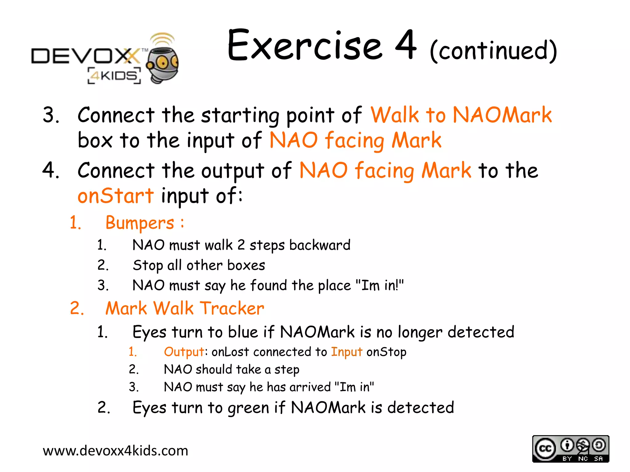 Exercise 4 (continued)
3. Connect the starting point of Walk to NAOMark
box to the input of NAO facing Mark
4. Connect the output of NAO facing Mark to the
onStart input of:
1.

Bumpers :
1.
2.
3.

2.

NAO must walk 2 steps backward
Stop all other boxes
NAO must say he found the place "Im in!"

Mark Walk Tracker
1.

Eyes turn to blue if NAOMark is no longer detected
1.
2.
3.

2.

Output: onLost connected to Input onStop
NAO should take a step
NAO must say he has arrived "Im in"

Eyes turn to green if NAOMark is detected

www.devoxx4kids.com

21

 